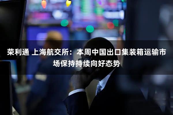 荣利通 上海航交所：本周中国出口集装箱运输市场保持持续向好态势