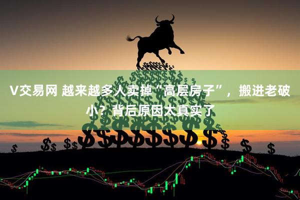 V交易网 越来越多人卖掉“高层房子”，搬进老破小？背后原因太真实了