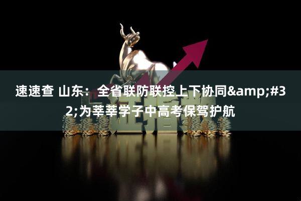 速速查 山东：全省联防联控上下协同&#32;为莘莘学子中高考保驾护航