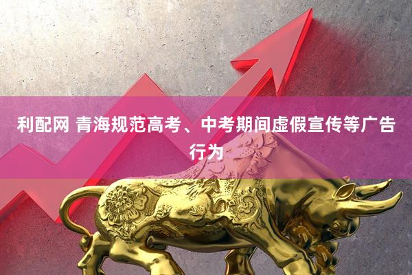 利配网 青海规范高考、中考期间虚假宣传等广告行为