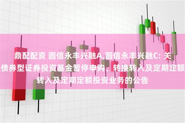 鼎配配资 圆信永丰兴融A,圆信永丰兴融C: 关于圆信永丰兴融债券型证券投资基金暂停申购、转换转入及定期定额投资业务的公告