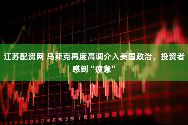 江苏配资网 马斯克再度高调介入美国政治，投资者感到“疲惫”