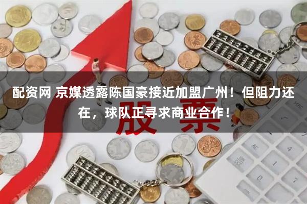 配资网 京媒透露陈国豪接近加盟广州！但阻力还在，球队正寻求商业合作！