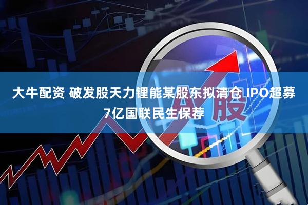 大牛配资 破发股天力锂能某股东拟清仓 IPO超募7亿国联民生保荐