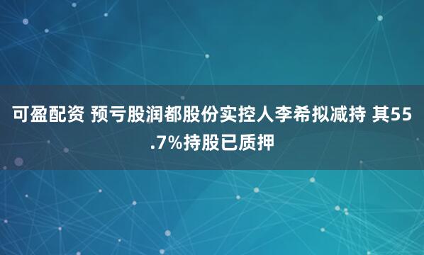 可盈配资 预亏股润都股份实控人李希拟减持 其55.7%持股已质押