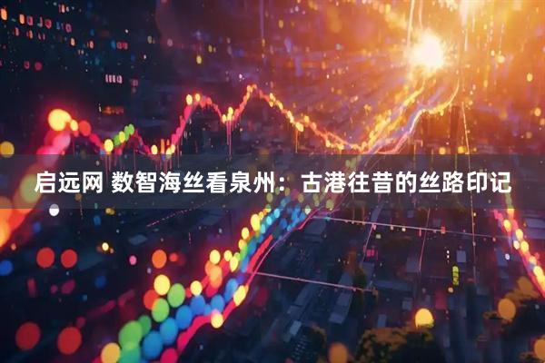 启远网 数智海丝看泉州：古港往昔的丝路印记