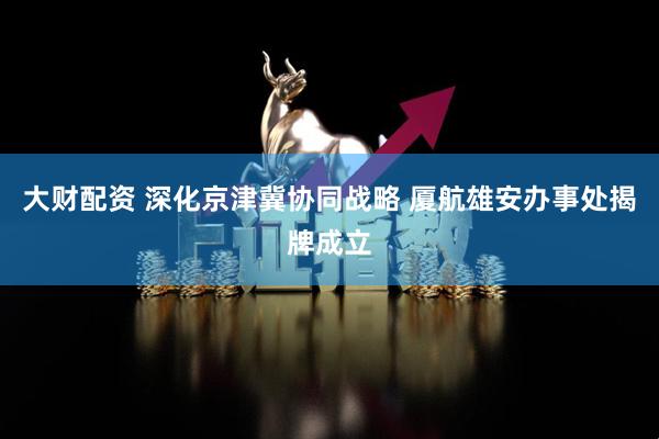大财配资 深化京津冀协同战略 厦航雄安办事处揭牌成立