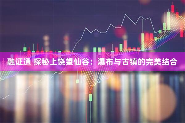 融证通 探秘上饶望仙谷：瀑布与古镇的完美结合