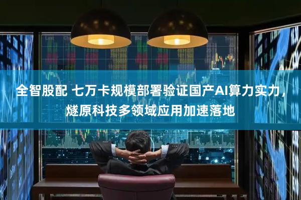 全智股配 七万卡规模部署验证国产AI算力实力，燧原科技多领域应用加速落地