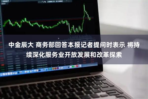 中金辰大 商务部回答本报记者提问时表示 将持续深化服务业开放发展和改革探索
