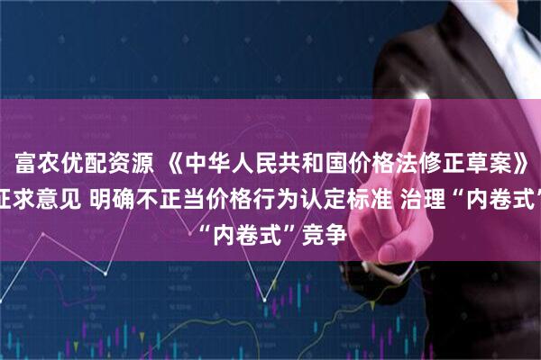 富农优配资源 《中华人民共和国价格法修正草案》公开征求意见 明确不正当价格行为认定标准 治理“内卷式”竞争