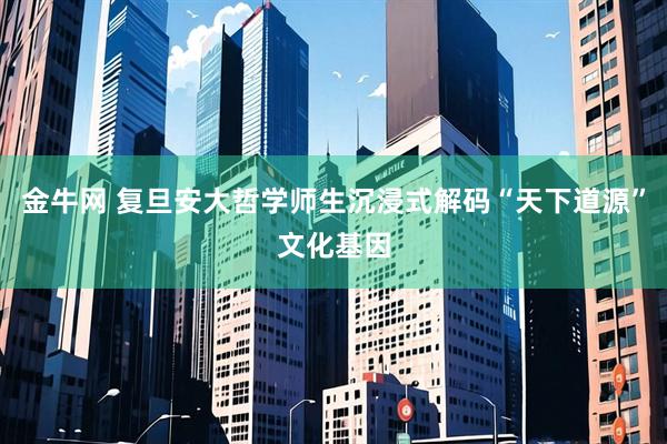 金牛网 复旦安大哲学师生沉浸式解码“天下道源”文化基因