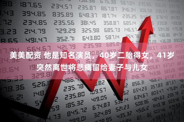 美美配资 他是知名演员，40岁二胎得女，41岁突然离世将悲痛留给妻子与儿女