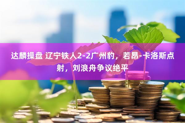 达麟操盘 辽宁铁人2-2广州豹，若昂-卡洛斯点射，刘浪舟争议绝平
