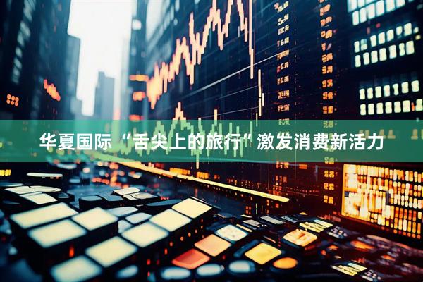 华夏国际 “舌尖上的旅行”激发消费新活力