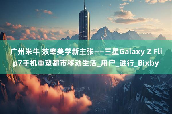 广州米牛 效率美学新主张——三星Galaxy Z Flip7手机重塑都市移动生活_用户_进行_Bixby