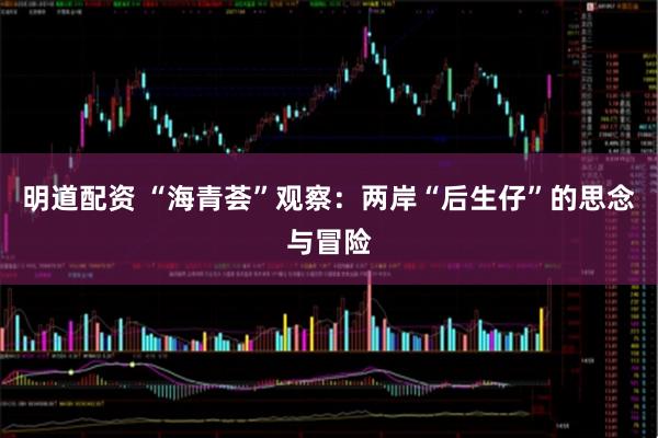 明道配资 “海青荟”观察：两岸“后生仔”的思念与冒险