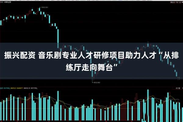 振兴配资 音乐剧专业人才研修项目助力人才“从排练厅走向舞台”