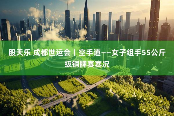 股天乐 成都世运会丨空手道——女子组手55公斤级铜牌赛赛况