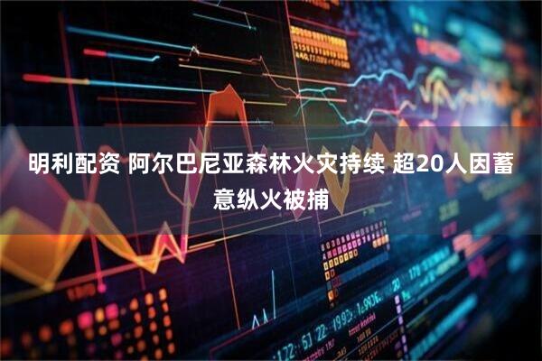 明利配资 阿尔巴尼亚森林火灾持续 超20人因蓄意纵火被捕