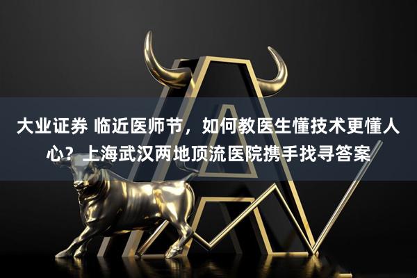 大业证券 临近医师节，如何教医生懂技术更懂人心？上海武汉两地顶流医院携手找寻答案