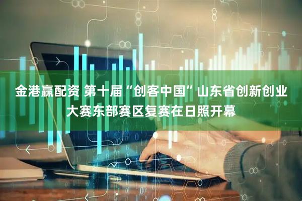 金港赢配资 第十届“创客中国”山东省创新创业大赛东部赛区复赛在日照开幕