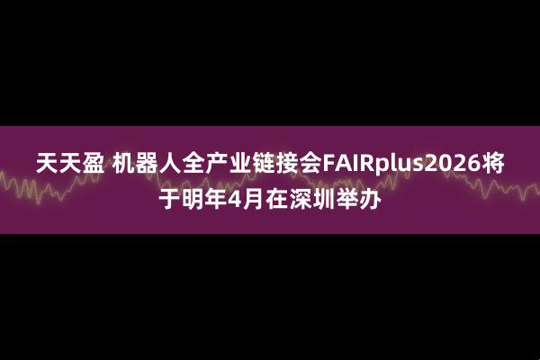 天天盈 机器人全产业链接会FAIRplus2026将于明年4月在深圳举办