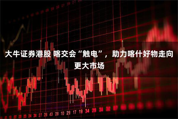 大牛证券港股 喀交会“触电”，助力喀什好物走向更大市场