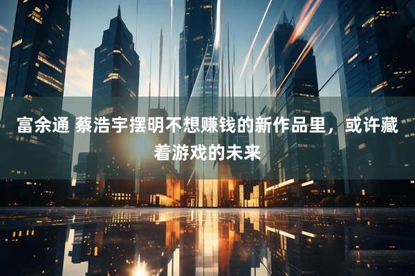 富余通 蔡浩宇摆明不想赚钱的新作品里，或许藏着游戏的未来