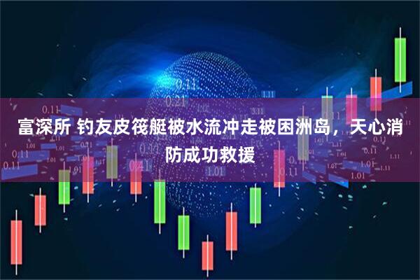 富深所 钓友皮筏艇被水流冲走被困洲岛，天心消防成功救援