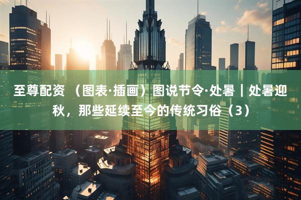 至尊配资 （图表·插画）图说节令·处暑｜处暑迎秋，那些延续至今的传统习俗（3）