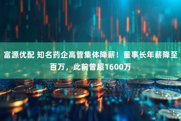 富源优配 知名药企高管集体降薪！董事长年薪降至百万，此前曾超1600万