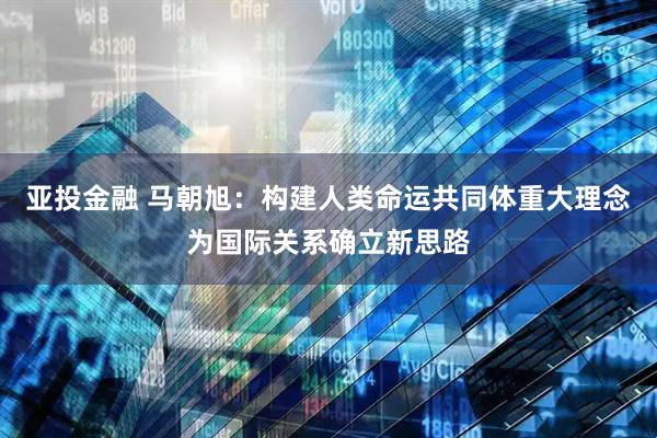 亚投金融 马朝旭：构建人类命运共同体重大理念为国际关系确立新思路
