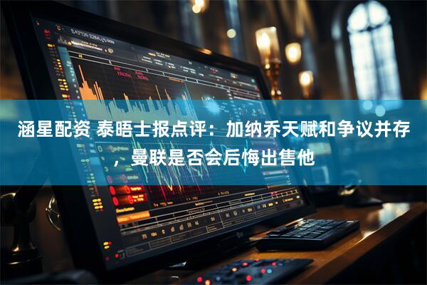 涵星配资 泰晤士报点评：加纳乔天赋和争议并存，曼联是否会后悔出售他