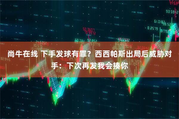 尚牛在线 下手发球有罪？西西帕斯出局后威胁对手：下次再发我会揍你