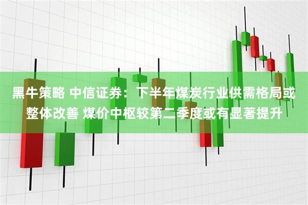 黑牛策略 中信证券：下半年煤炭行业供需格局或整体改善 煤价中枢较第二季度或有显著提升
