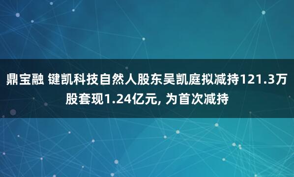 鼎宝融 键凯科技自然人股东吴凯庭拟减持121.3万股套现1.24亿元, 为首次减持