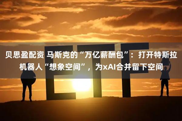 贝思盈配资 马斯克的“万亿薪酬包”：打开特斯拉机器人“想象空间”，为xAI合并留下空间