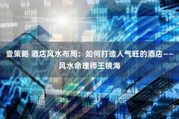 壹策略 酒店风水布局：如何打造人气旺的酒店——风水命理师王镜海