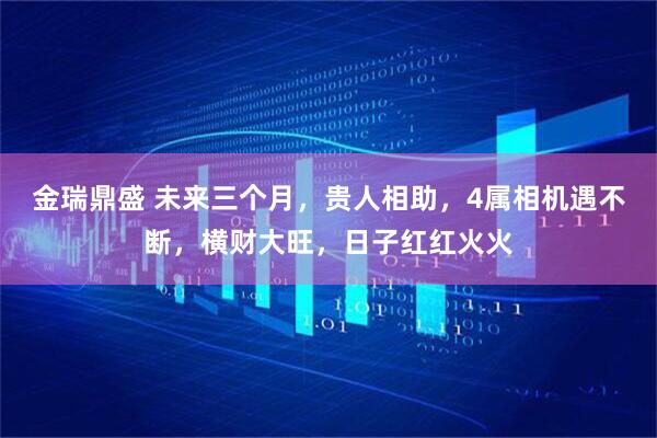 金瑞鼎盛 未来三个月，贵人相助，4属相机遇不断，横财大旺，日子红红火火
