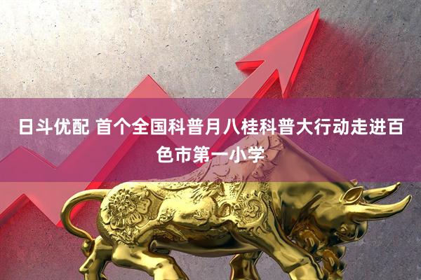 日斗优配 首个全国科普月八桂科普大行动走进百色市第一小学