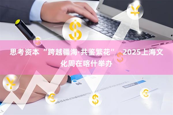 思考资本 “跨越疆海·共鉴繁花” 2025上海文化周在喀什举办
