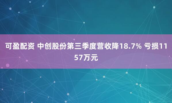 可盈配资 中创股份第三季度营收降18.7% 亏损1157万元