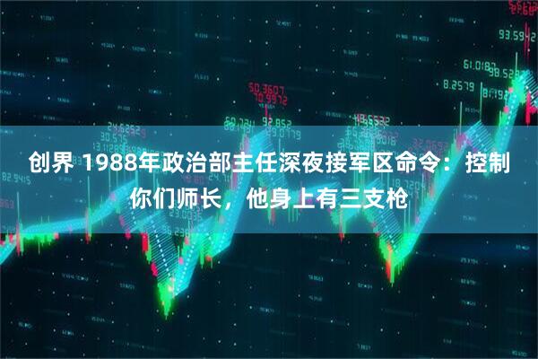 创界 1988年政治部主任深夜接军区命令:控制你们师长,他身上有三支枪