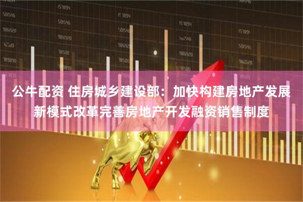 公牛配资 住房城乡建设部：加快构建房地产发展新模式改革完善房地产开发融资销售制度