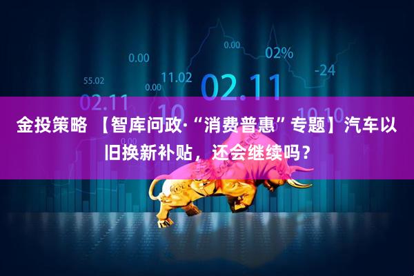 金投策略 【智库问政·“消费普惠”专题】汽车以旧换新补贴，还会继续吗？