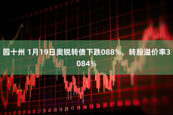 园十州 1月19日奥锐转债下跌088%，转股溢价率3084%