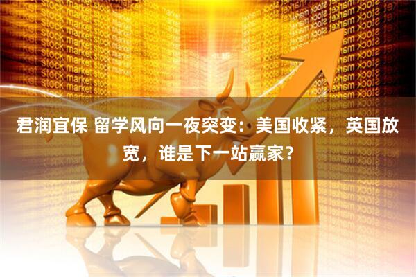 君润宜保 留学风向一夜突变：美国收紧，英国放宽，谁是下一站赢家？