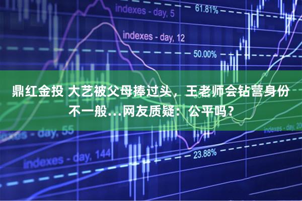 鼎红金投 大艺被父母捧过头，王老师会钻营身份不一般…网友质疑：公平吗？