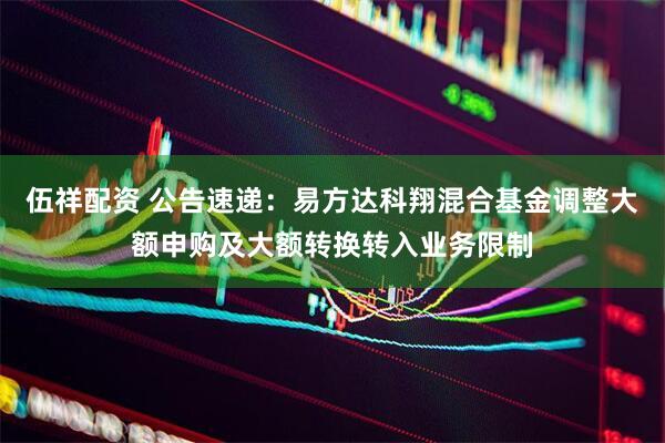 伍祥配资 公告速递：易方达科翔混合基金调整大额申购及大额转换转入业务限制